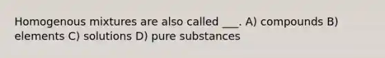 Homogenous mixtures are also called ___. A) compounds B) elements C) solutions D) pure substances