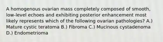 A homogenous ovarian mass completely composed of smooth, low-level echoes and exhibiting posterior enhancement most likely represents which of the following ovarian pathologies? A.) Mature cystic teratoma B.) Fibroma C.) Mucinous cystadenoma D.) Endometrioma