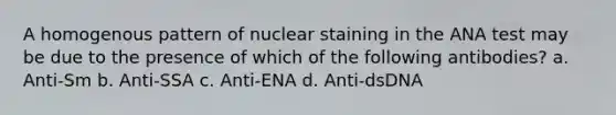 A homogenous pattern of nuclear staining in the ANA test may be due to the presence of which of the following antibodies? a. Anti-Sm b. Anti-SSA c. Anti-ENA d. Anti-dsDNA