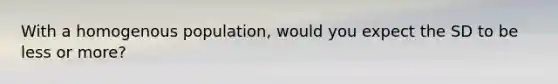 With a homogenous population, would you expect the SD to be less or more?