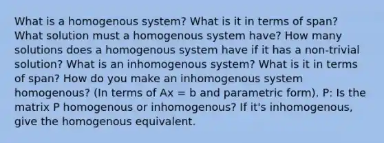 What is a homogenous system? What is it in terms of span? What solution must a homogenous system have? How many solutions does a homogenous system have if it has a non-trivial solution? What is an inhomogenous system? What is it in terms of span? How do you make an inhomogenous system homogenous? (In terms of Ax = b and parametric form). P: Is the matrix P homogenous or inhomogenous? If it's inhomogenous, give the homogenous equivalent.