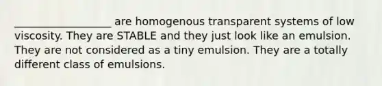 __________________ are homogenous transparent systems of low viscosity. They are STABLE and they just look like an emulsion. They are not considered as a tiny emulsion. They are a totally different class of emulsions.