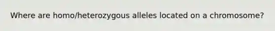 Where are homo/heterozygous alleles located on a chromosome?