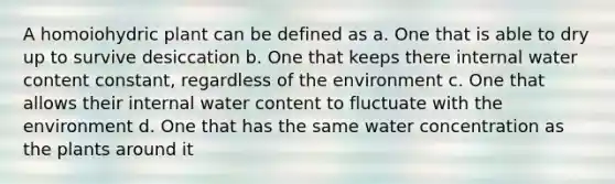 A homoiohydric plant can be defined as a. One that is able to dry up to survive desiccation b. One that keeps there internal water content constant, regardless of the environment c. One that allows their internal water content to fluctuate with the environment d. One that has the same water concentration as the plants around it