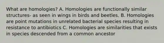 What are homologies? A. Homologies are functionally similar structures- as seen in wings in birds and beetles. B. Homologies are point mutations in unrelated bacterial species resulting in resistance to antibiotics C. Homologies are similarities that exists in species descended from a common ancestor