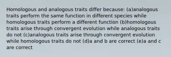 Homologous and analogous traits differ because: (a)analogous traits perform the same function in different species while homologous traits perform a different function (b)homologous traits arise through convergent evolution while analogous traits do not (c)analogous traits arise through convergent evolution while homologous traits do not (d)a and b are correct (e)a and c are correct