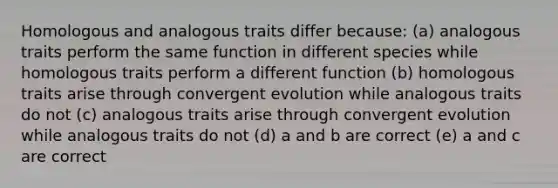 Homologous and analogous traits differ because: (a) analogous traits perform the same function in different species while homologous traits perform a different function (b) homologous traits arise through convergent evolution while analogous traits do not (c) analogous traits arise through convergent evolution while analogous traits do not (d) a and b are correct (e) a and c are correct