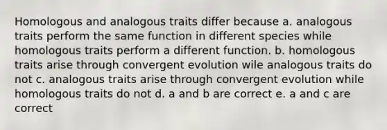 Homologous and analogous traits differ because a. analogous traits perform the same function in different species while homologous traits perform a different function. b. homologous traits arise through convergent evolution wile analogous traits do not c. analogous traits arise through convergent evolution while homologous traits do not d. a and b are correct e. a and c are correct