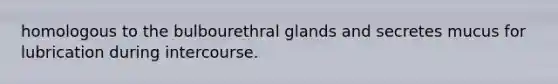 homologous to the bulbourethral glands and secretes mucus for lubrication during intercourse.