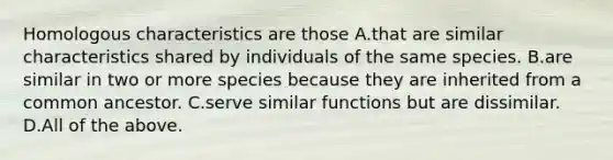 Homologous characteristics are those A.that are similar characteristics shared by individuals of the same species. B.are similar in two or more species because they are inherited from a common ancestor. C.serve similar functions but are dissimilar. D.All of the above.