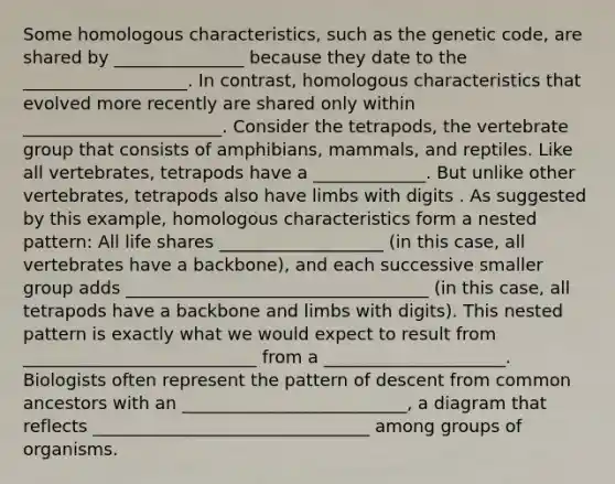 Some homologous characteristics, such as the genetic code, are shared by _______________ because they date to the ___________________. In contrast, homologous characteristics that evolved more recently are shared only within _______________________. Consider the tetrapods, the vertebrate group that consists of amphibians, mammals, and reptiles. Like all vertebrates, tetrapods have a _____________. But unlike other vertebrates, tetrapods also have limbs with digits . As suggested by this example, homologous characteristics form a nested pattern: All life shares ___________________ (in this case, all vertebrates have a backbone), and each successive smaller group adds ___________________________________ (in this case, all tetrapods have a backbone and limbs with digits). This nested pattern is exactly what we would expect to result from ___________________________ from a _____________________. Biologists often represent the pattern of descent from common ancestors with an __________________________, a diagram that reflects ________________________________ among groups of organisms.