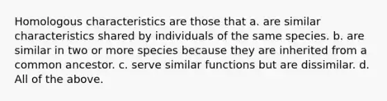 Homologous characteristics are those that a. are similar characteristics shared by individuals of the same species. b. are similar in two or more species because they are inherited from a common ancestor. c. serve similar functions but are dissimilar. d. All of the above.