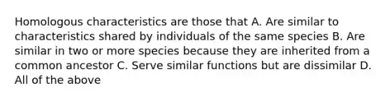 Homologous characteristics are those that A. Are similar to characteristics shared by individuals of the same species B. Are similar in two or more species because they are inherited from a common ancestor C. Serve similar functions but are dissimilar D. All of the above