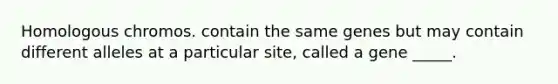 Homologous chromos. contain the same genes but may contain different alleles at a particular site, called a gene _____.