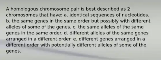 A homologous chromosome pair is best described as 2 chromosomes that have: a. identical sequences of nucleotides. b. the same genes in the same order but possibly with different alleles of some of the genes. c. the same alleles of the same genes in the same order. d. different alleles of the same genes arranged in a different order. e. different genes arranged in a different order with potentially different alleles of some of the genes.