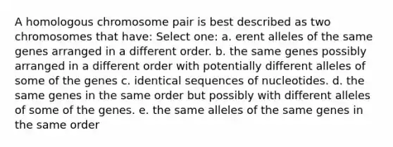 A homologous chromosome pair is best described as two chromosomes that have: Select one: a. erent alleles of the same genes arranged in a different order. b. the same genes possibly arranged in a different order with potentially different alleles of some of the genes c. identical sequences of nucleotides. d. the same genes in the same order but possibly with different alleles of some of the genes. e. the same alleles of the same genes in the same order