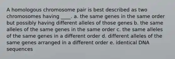 A homologous chromosome pair is best described as two chromosomes having ____. a. the same genes in the same order but possibly having different alleles of those genes b. the same alleles of the same genes in the same order c. the same alleles of the same genes in a different order d. different alleles of the same genes arranged in a different order e. identical DNA sequences