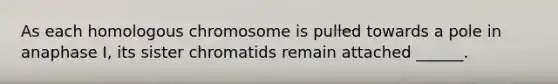 As each homologous chromosome is pulled towards a pole in anaphase I, its sister chromatids remain attached ______.