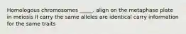 Homologous chromosomes _____. align on the metaphase plate in meiosis II carry the same alleles are identical carry information for the same traits