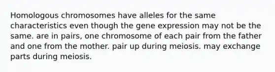 Homologous chromosomes have alleles for the same characteristics even though the gene expression may not be the same. are in pairs, one chromosome of each pair from the father and one from the mother. pair up during meiosis. may exchange parts during meiosis.