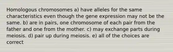 Homologous chromosomes a) have alleles for the same characteristics even though the gene expression may not be the same. b) are in pairs, one chromosome of each pair from the father and one from the mother. c) may exchange parts during meiosis. d) pair up during meiosis. e) all of the choices are correct