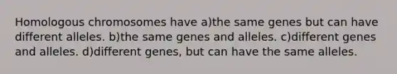 Homologous chromosomes have a)the same genes but can have different alleles. b)the same genes and alleles. c)different genes and alleles. d)different genes, but can have the same alleles.