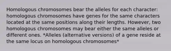 Homologous chromosomes bear the alleles for each character: homologous chromosomes have genes for the same characters located at the same positions along their lengths. However, two homologous chromosomes may bear either the same alleles or different ones. *Alleles (alternative versions) of a gene reside at the same locus on homologous chromosomes*