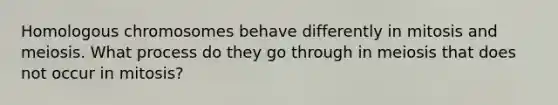 Homologous chromosomes behave differently in mitosis and meiosis. What process do they go through in meiosis that does not occur in mitosis?