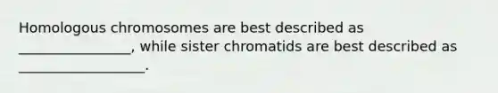 Homologous chromosomes are best described as ________________, while sister chromatids are best described as __________________.