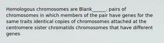 Homologous chromosomes are Blank______. pairs of chromosomes in which members of the pair have genes for the same traits identical copies of chromosomes attached at the centromere sister chromatids chromosomes that have different genes