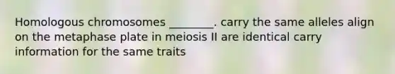 Homologous chromosomes ________. carry the same alleles align on the metaphase plate in meiosis II are identical carry information for the same traits