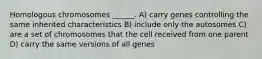 Homologous chromosomes ______. A) carry genes controlling the same inherited characteristics B) include only the autosomes C) are a set of chromosomes that the cell received from one parent D) carry the same versions of all genes