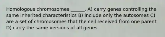 Homologous chromosomes ______. A) carry genes controlling the same inherited characteristics B) include only the autosomes C) are a set of chromosomes that the cell received from one parent D) carry the same versions of all genes