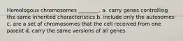 Homologous chromosomes ________. a. carry genes controlling the same inherited characteristics b. include only the autosomes c. are a set of chromosomes that the cell received from one parent d. carry the same versions of all genes