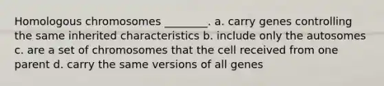 Homologous chromosomes ________. a. carry genes controlling the same inherited characteristics b. include only the autosomes c. are a set of chromosomes that the cell received from one parent d. carry the same versions of all genes