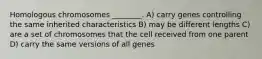 Homologous chromosomes ________. A) carry genes controlling the same inherited characteristics B) may be different lengths C) are a set of chromosomes that the cell received from one parent D) carry the same versions of all genes