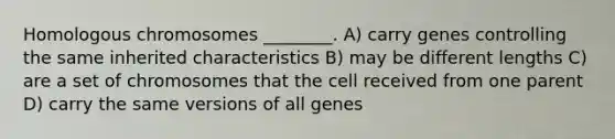 Homologous chromosomes ________. A) carry genes controlling the same inherited characteristics B) may be different lengths C) are a set of chromosomes that the cell received from one parent D) carry the same versions of all genes