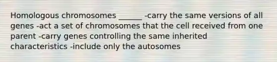 Homologous chromosomes ______ -carry the same versions of all genes -act a set of chromosomes that the cell received from one parent -carry genes controlling the same inherited characteristics -include only the autosomes