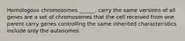 Homologous chromosomes ______. carry the same versions of all genes are a set of chromosomes that the cell received from one parent carry genes controlling the same inherited characteristics include only the autosomes