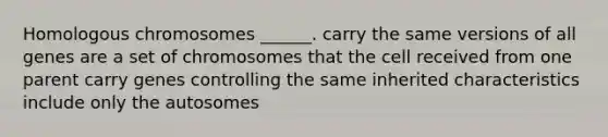 Homologous chromosomes ______. carry the same versions of all genes are a set of chromosomes that the cell received from one parent carry genes controlling the same inherited characteristics include only the autosomes