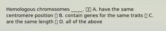 Homologous chromosomes _____.  A. have the same centromere position  B. contain genes for the same traits  C. are the same length  D. all of the above