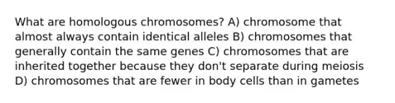 What are homologous chromosomes? A) chromosome that almost always contain identical alleles B) chromosomes that generally contain the same genes C) chromosomes that are inherited together because they don't separate during meiosis D) chromosomes that are fewer in body cells than in gametes