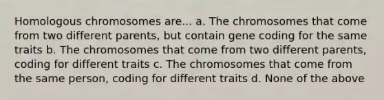 Homologous chromosomes are... a. The chromosomes that come from two different parents, but contain gene coding for the same traits b. The chromosomes that come from two different parents, coding for different traits c. The chromosomes that come from the same person, coding for different traits d. None of the above