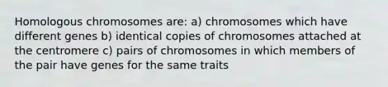 Homologous chromosomes are: a) chromosomes which have different genes b) identical copies of chromosomes attached at the centromere c) pairs of chromosomes in which members of the pair have genes for the same traits