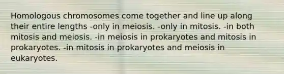 Homologous chromosomes come together and line up along their entire lengths -only in meiosis. -only in mitosis. -in both mitosis and meiosis. -in meiosis in prokaryotes and mitosis in prokaryotes. -in mitosis in prokaryotes and meiosis in eukaryotes.