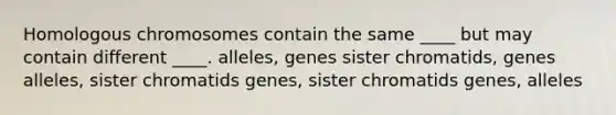 Homologous chromosomes contain the same ____ but may contain different ____. alleles, genes sister chromatids, genes alleles, sister chromatids genes, sister chromatids genes, alleles