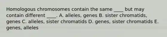 Homologous chromosomes contain the same ____ but may contain different ____. A. alleles, genes B. sister chromatids, genes C. alleles, sister chromatids D. genes, sister chromatids E. genes, alleles