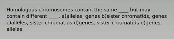 Homologous chromosomes contain the same ____ but may contain different ____. a)alleles, genes b)sister chromatids, genes c)alleles, sister chromatids d)genes, sister chromatids e)genes, alleles