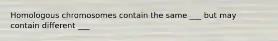 Homologous chromosomes contain the same ___ but may contain different ___