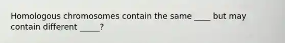 Homologous chromosomes contain the same ____ but may contain different _____?